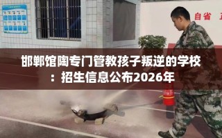 邯郸馆陶专门管教孩子叛逆的学校：招生信息公布2026年
