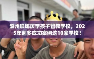 滁州琅琊厌学孩子管教学校，2025年超多成功案例这10家学校！