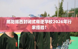 揭阳揭西封闭式叛逆学校2026年行家经验！
