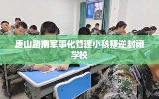 唐山路南军事化管理小孩叛逆封闭学校