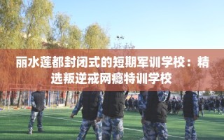 丽水莲都封闭式的短期军训学校：精选叛逆戒网瘾特训学校