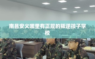 南昌安义哪里有正规的叛逆孩子学校