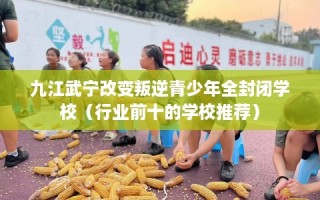 九江武宁改变叛逆青少年全封闭学校（行业前十的学校推荐）