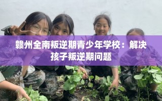 赣州全南叛逆期青少年学校：解决孩子叛逆期问题