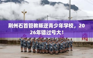 荆州石首管教叛逆青少年学校，2026年错过亏大！