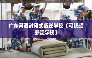广东河源封闭式叛逆学校（可视频参观学校）