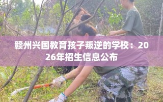 赣州兴国教育孩子叛逆的学校：2026年招生信息公布