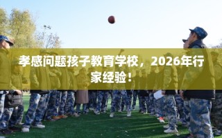 孝感问题孩子教育学校，2026年行家经验！