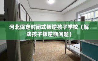 河北保定封闭式叛逆孩子学校（解决孩子叛逆期问题）