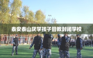 泰安泰山厌学孩子管教封闭学校