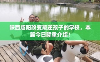 陕西咸阳改变叛逆孩子的学校，本篇今日隆重介绍！
