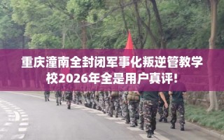 重庆潼南全封闭军事化叛逆管教学校2026年全是用户真评!