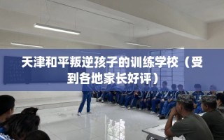 天津和平叛逆孩子的训练学校（受到各地家长好评）