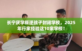 长宁厌学叛逆孩子封闭学校，2025年行家经验这10家学校！