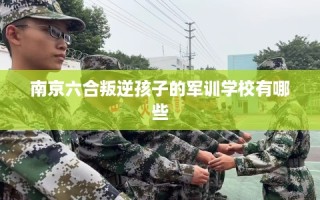 南京六合叛逆孩子的军训学校有哪些