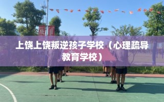 上饶上饶叛逆孩子学校（心理疏导教育学校）