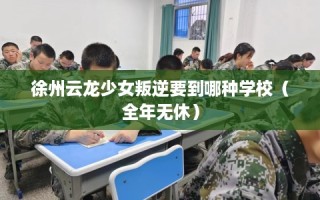 徐州云龙少女叛逆要到哪种学校（全年无休）