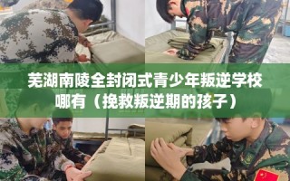 芜湖南陵全封闭式青少年叛逆学校哪有（挽救叛逆期的孩子）