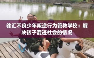 徐汇不良少年叛逆行为管教学校：解决孩子混迹社会的情况