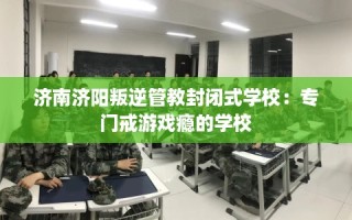 济南济阳叛逆管教封闭式学校：专门戒游戏瘾的学校