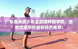 广东惠州青少年全封闭特训学校，当地优选学校最新排名推荐!