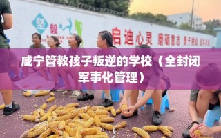 咸宁管教孩子叛逆的学校（全封闭军事化管理）