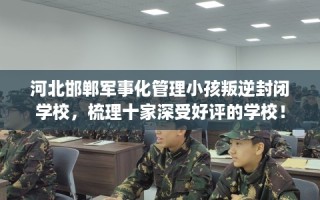 河北邯郸军事化管理小孩叛逆封闭学校，梳理十家深受好评的学校！