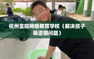 杭州富阳网瘾教育学校（解决孩子叛逆期问题）