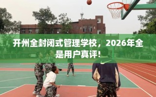 开州全封闭式管理学校，2026年全是用户真评!
