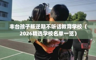 丰台孩子叛逆期不听话教育学校（2026精选学校名单一览）