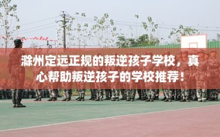 滁州定远正规的叛逆孩子学校，真心帮助叛逆孩子的学校推荐！