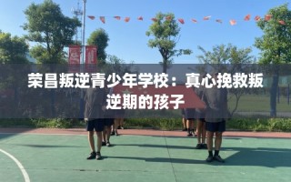 荣昌叛逆青少年学校：真心挽救叛逆期的孩子