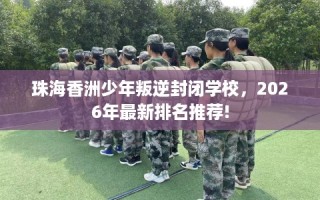 珠海香洲少年叛逆封闭学校，2026年最新排名推荐!