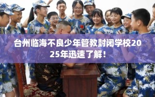 台州临海不良少年管教封闭学校2025年迅速了解！