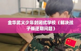 金华武义少年封闭式学校（解决孩子叛逆期问题）