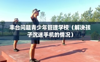 丰台问题青少年管理学校（解决孩子沉迷手机的情况）
