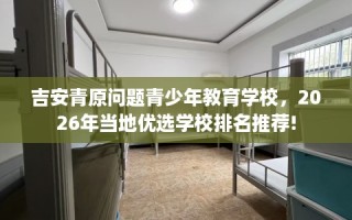 吉安青原问题青少年教育学校，2026年当地优选学校排名推荐!