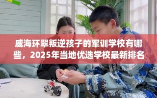 威海环翠叛逆孩子的军训学校有哪些，2025年当地优选学校最新排名推荐!