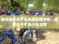 潮州湘桥青少年叛逆管理学校：改善孩子不良行为习惯