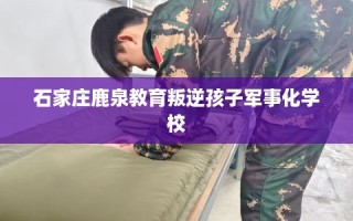 石家庄鹿泉教育叛逆孩子军事化学校