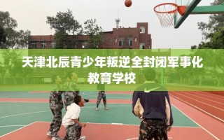 天津北辰青少年叛逆全封闭军事化教育学校