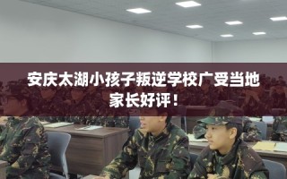 安庆太湖小孩子叛逆学校广受当地家长好评！