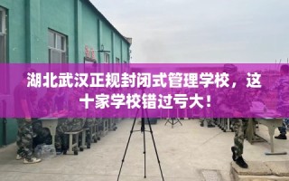 湖北武汉正规封闭式管理学校，这十家学校错过亏大！