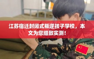 江苏宿迁封闭式叛逆孩子学校，本文为您细致实测！