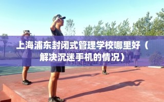 上海浦东封闭式管理学校哪里好（解决沉迷手机的情况）