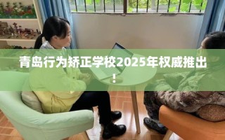 青岛行为矫正学校2025年权威推出！