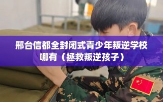 邢台信都全封闭式青少年叛逆学校哪有（拯救叛逆孩子）