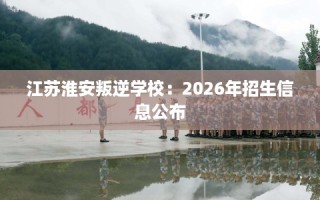 江苏淮安叛逆学校：2026年招生信息公布