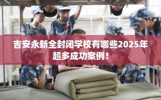 吉安永新全封闭学校有哪些2025年超多成功案例！
