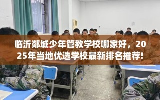 临沂郯城少年管教学校哪家好，2025年当地优选学校最新排名推荐!